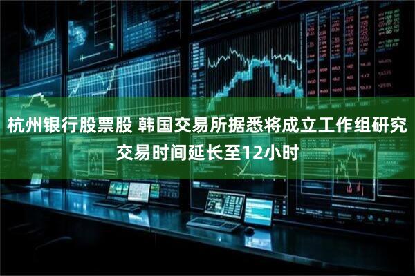 杭州银行股票股 韩国交易所据悉将成立工作组研究交易时间延长至12小时