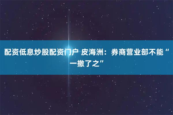 配资低息炒股配资门户 皮海洲：券商营业部不能“一撤了之”