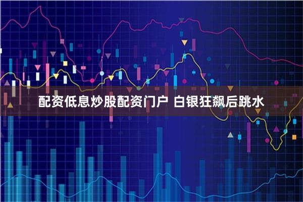 配资低息炒股配资门户 白银狂飙后跳水
