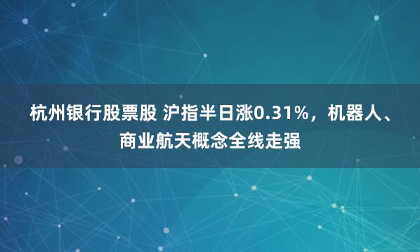 杭州银行股票股 沪指半日涨0.31%，机器人、商业航天概念全线走强