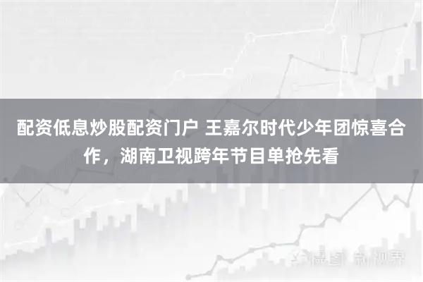 配资低息炒股配资门户 王嘉尔时代少年团惊喜合作，湖南卫视跨年节目单抢先看