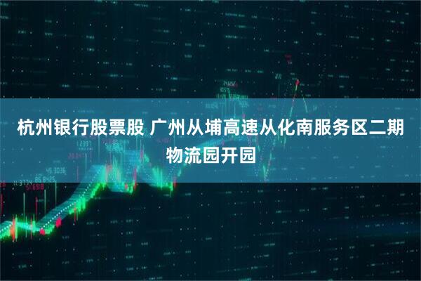 杭州银行股票股 广州从埔高速从化南服务区二期物流园开园