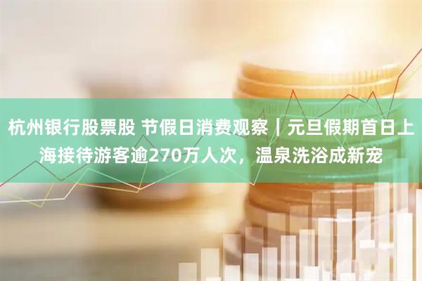 杭州银行股票股 节假日消费观察｜元旦假期首日上海接待游客逾270万人次，温泉洗浴成新宠