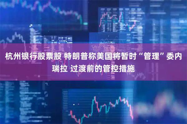 杭州银行股票股 特朗普称美国将暂时“管理”委内瑞拉 过渡前的管控措施