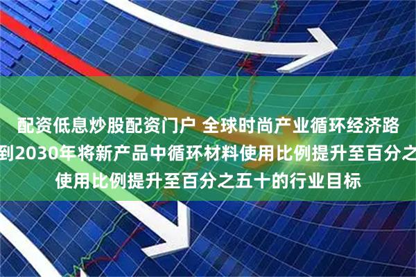 配资低息炒股配资门户 全球时尚产业循环经济路线图发布，设定到2030年将新产品中循环材料使用比例提升至百分之五十的行业目标