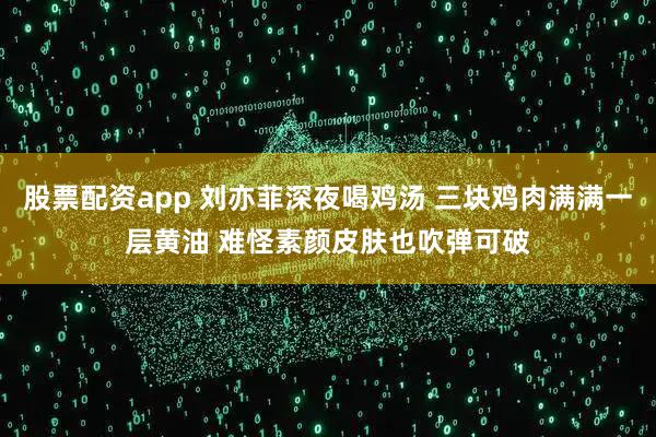 股票配资app 刘亦菲深夜喝鸡汤 三块鸡肉满满一层黄油 难怪素颜皮肤也吹弹可破