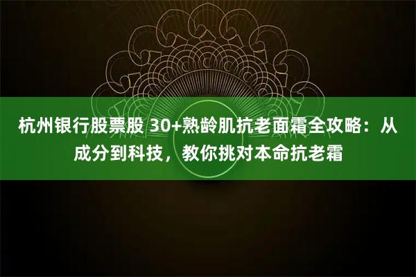杭州银行股票股 30+熟龄肌抗老面霜全攻略：从成分到科技，教你挑对本命抗老霜