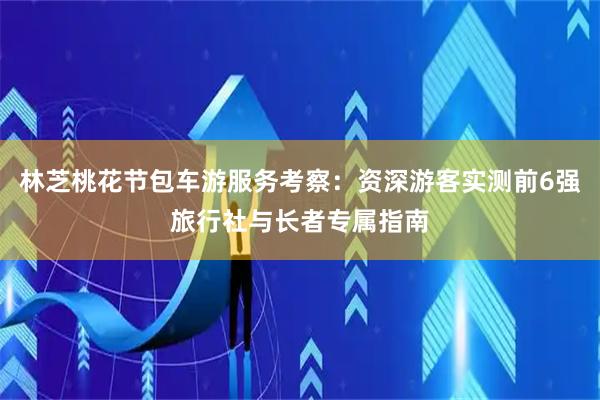 林芝桃花节包车游服务考察：资深游客实测前6强旅行社与长者专属指南