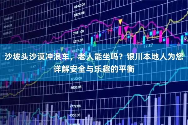 沙坡头沙漠冲浪车，老人能坐吗？银川本地人为您详解安全与乐趣的平衡