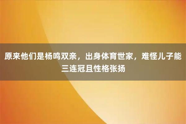 原来他们是杨鸣双亲，出身体育世家，难怪儿子能三连冠且性格张扬