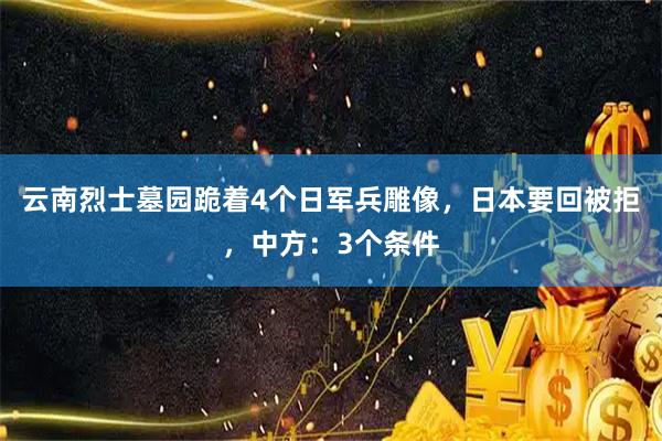 云南烈士墓园跪着4个日军兵雕像，日本要回被拒，中方：3个条件