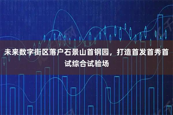 未来数字街区落户石景山首钢园，打造首发首秀首试综合试验场