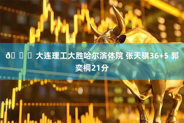 🏀大连理工大胜哈尔滨体院 张天骐36+5 郭奕桐21分