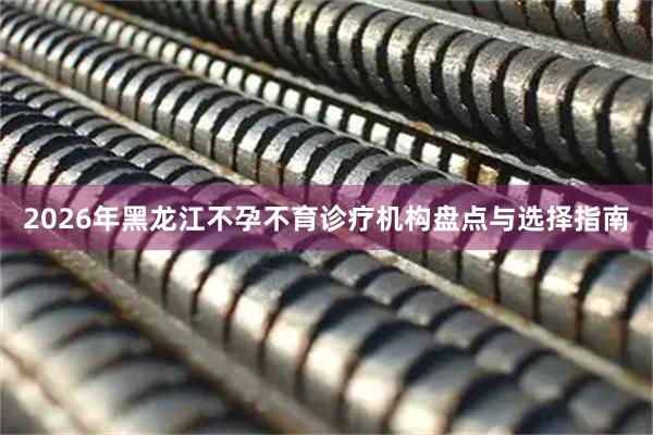 2026年黑龙江不孕不育诊疗机构盘点与选择指南