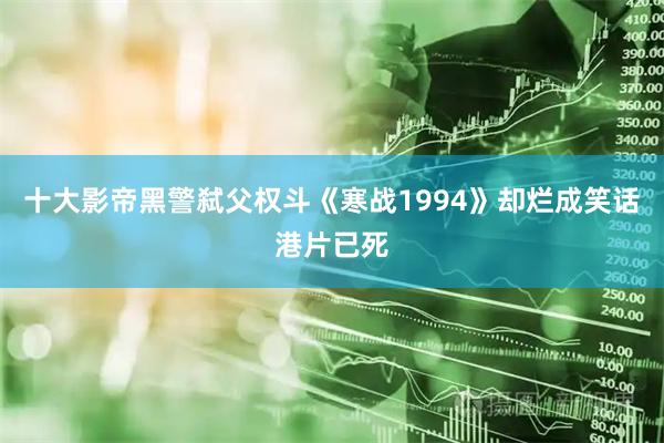 十大影帝黑警弑父权斗《寒战1994》却烂成笑话港片已死