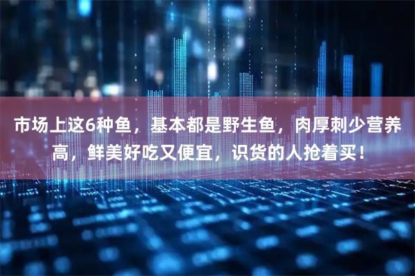 市场上这6种鱼，基本都是野生鱼，肉厚刺少营养高，鲜美好吃又便宜，识货的人抢着买！
