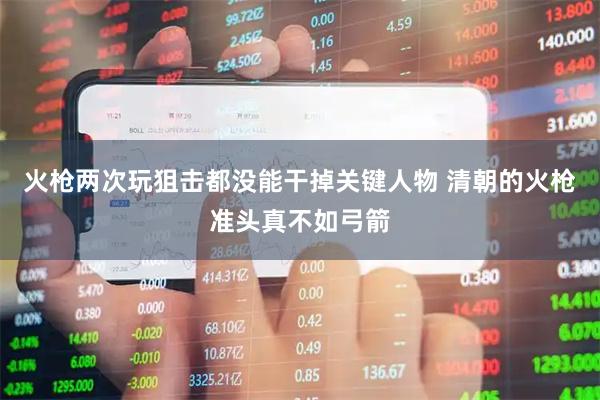 火枪两次玩狙击都没能干掉关键人物 清朝的火枪准头真不如弓箭