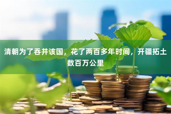 清朝为了吞并该国，花了两百多年时间，开疆拓土数百万公里