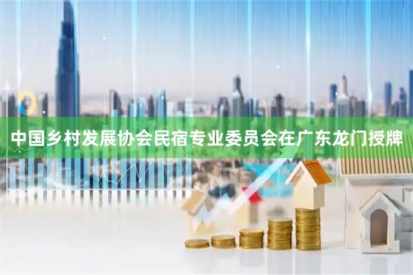 中国乡村发展协会民宿专业委员会在广东龙门授牌
