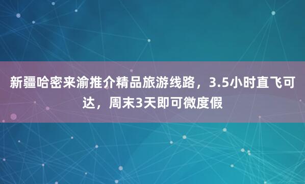 新疆哈密来渝推介精品旅游线路，3.5小时直飞可达，周末3天即可微度假