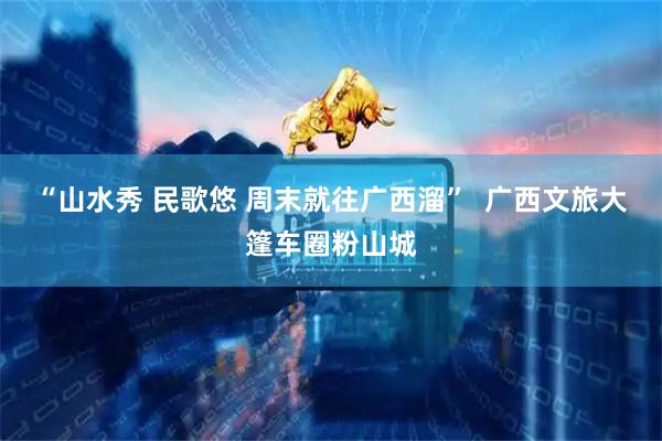 “山水秀 民歌悠 周末就往广西溜”  广西文旅大篷车圈粉山城