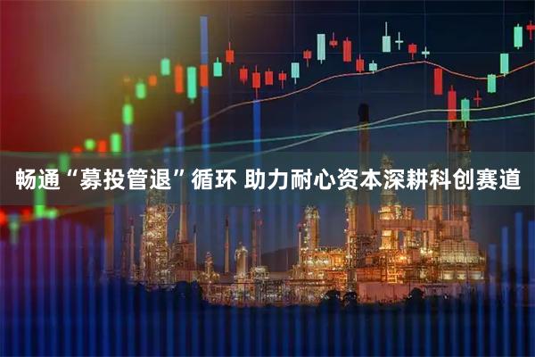 畅通“募投管退”循环 助力耐心资本深耕科创赛道