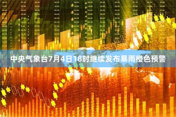 中央气象台7月4日18时继续发布暴雨橙色预警