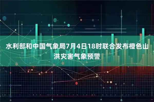 水利部和中国气象局7月4日18时联合发布橙色山洪灾害气象预警